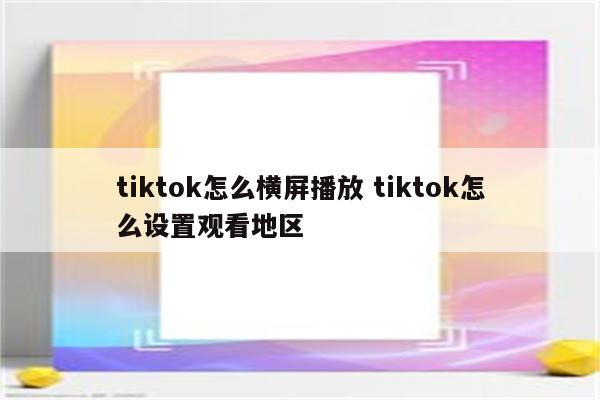 tiktok怎么横屏播放 tiktok怎么设置观看地区