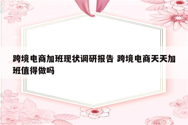 跨境电商加班现状调研报告 跨境电商天天加班值得做吗