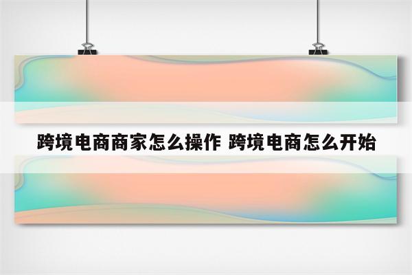 跨境电商商家怎么操作 跨境电商怎么开始