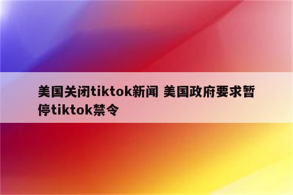 美国关闭tiktok新闻 美国政府要求暂停tiktok禁令