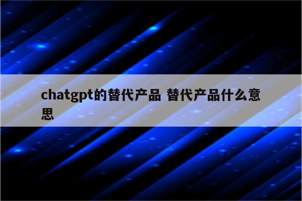 chatgpt的替代产品 替代产品什么意思