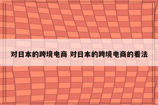 对日本的跨境电商 对日本的跨境电商的看法