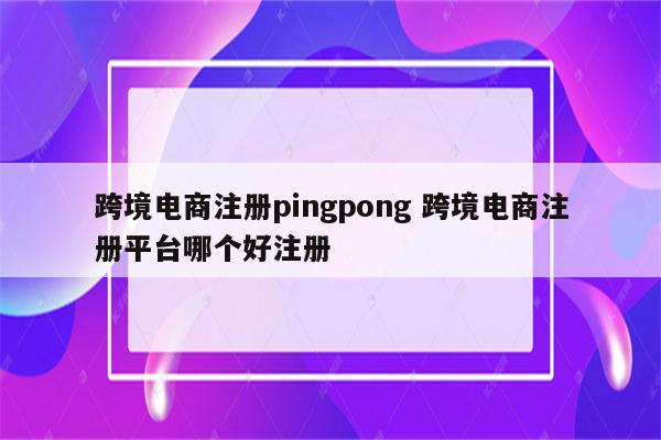 跨境电商注册pingpong 跨境电商注册平台哪个好注册