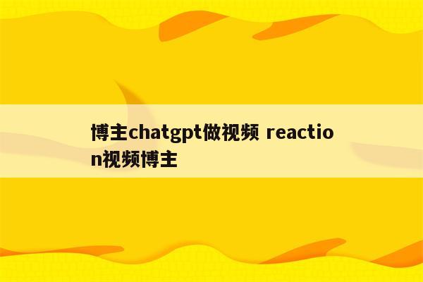 博主chatgpt做视频 reaction视频博主