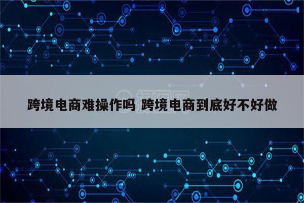 跨境电商难操作吗 跨境电商到底好不好做