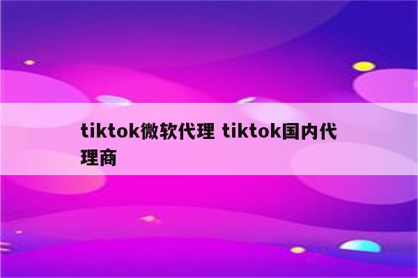 tiktok微软代理 tiktok国内代理商