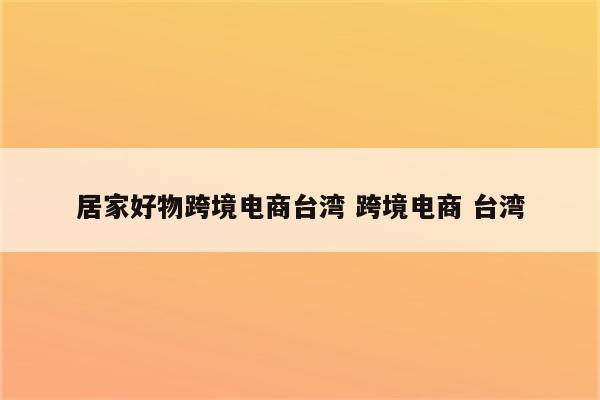 居家好物跨境电商台湾 跨境电商 台湾
