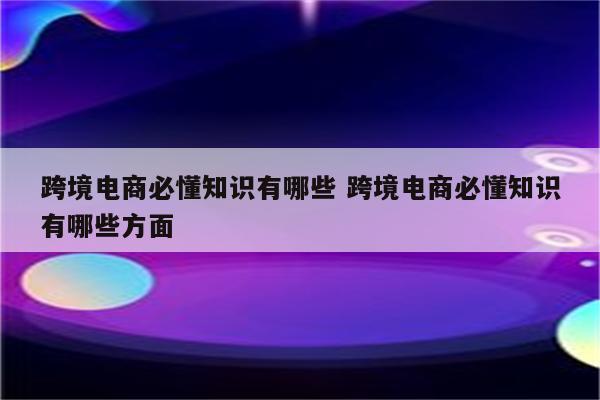 跨境电商必懂知识有哪些 跨境电商必懂知识有哪些方面