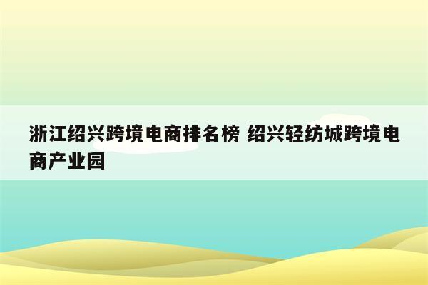 浙江绍兴跨境电商排名榜 绍兴轻纺城跨境电商产业园