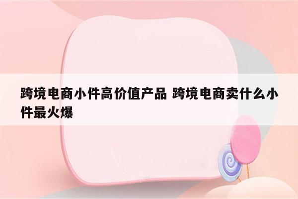 跨境电商小件高价值产品 跨境电商卖什么小件最火爆