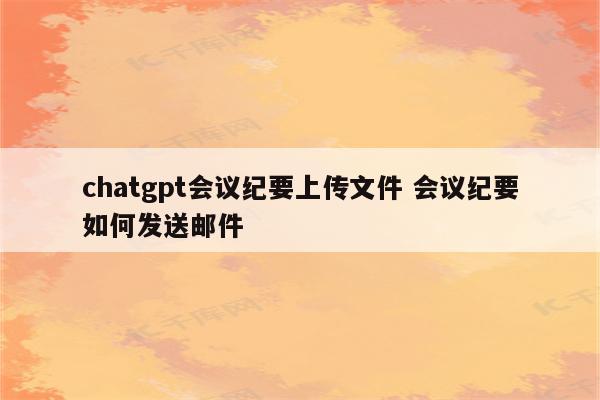 chatgpt会议纪要上传文件 会议纪要如何发送邮件