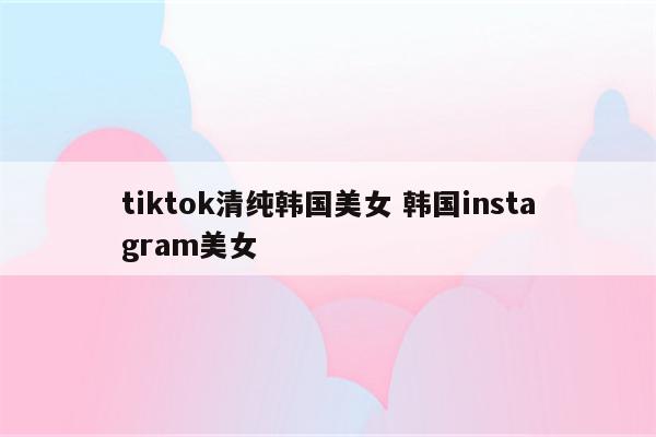 tiktok清纯韩国美女 韩国instagram美女