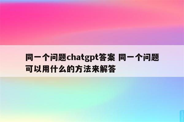 同一个问题chatgpt答案 同一个问题可以用什么的方法来解答