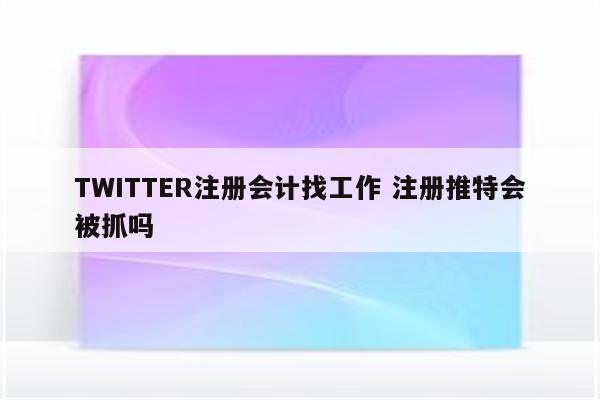 TWITTER注册会计找工作 注册推特会被抓吗