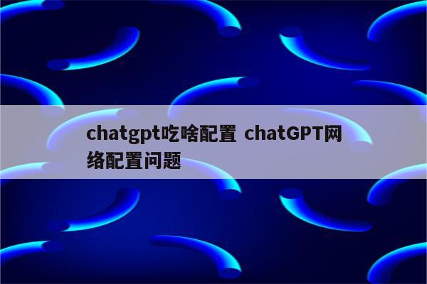 chatgpt吃啥配置 chatGPT网络配置问题