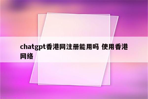 chatgpt香港网注册能用吗 使用香港网络