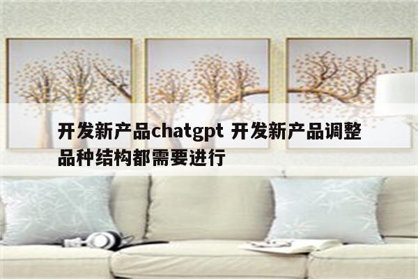 开发新产品chatgpt 开发新产品调整品种结构都需要进行