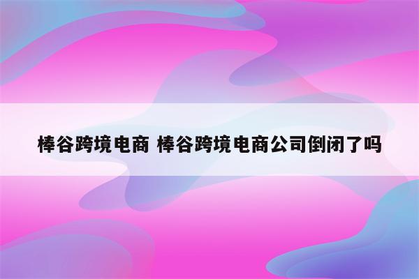 棒谷跨境电商 棒谷跨境电商公司倒闭了吗