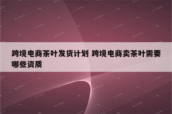 跨境电商茶叶发货计划 跨境电商卖茶叶需要哪些资质