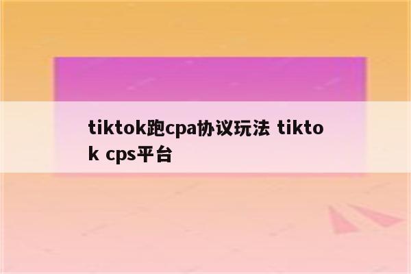 tiktok跑cpa协议玩法 tiktok cps平台