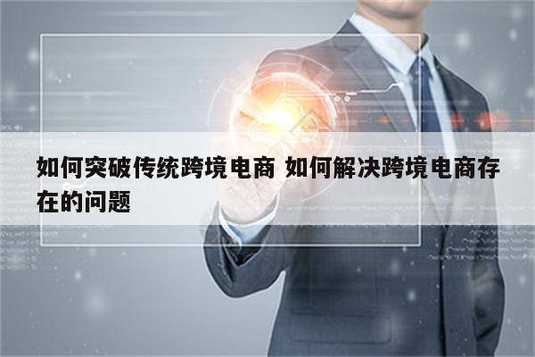 如何突破传统跨境电商 如何解决跨境电商存在的问题