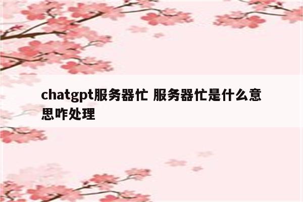 chatgpt服务器忙 服务器忙是什么意思咋处理