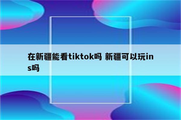 在新疆能看tiktok吗 新疆可以玩ins吗