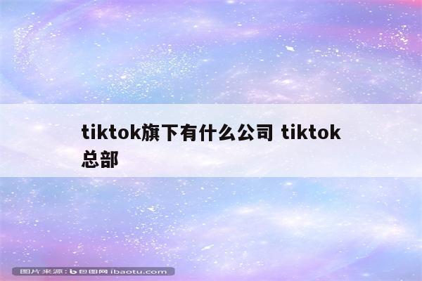 tiktok旗下有什么公司 tiktok总部
