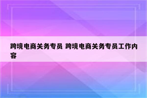 跨境电商关务专员 跨境电商关务专员工作内容