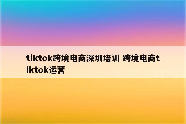 tiktok跨境电商深圳培训 跨境电商tiktok运营