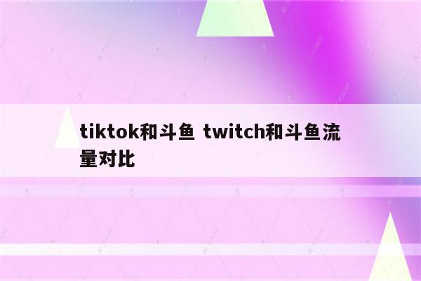 tiktok和斗鱼 twitch和斗鱼流量对比