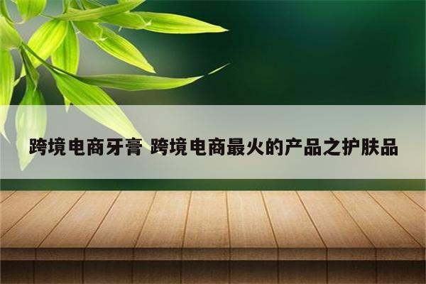 跨境电商牙膏 跨境电商最火的产品之护肤品