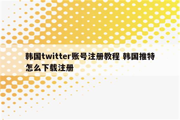 韩国twitter账号注册教程 韩国推特怎么下载注册
