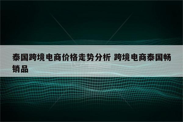 泰国跨境电商价格走势分析 跨境电商泰国畅销品