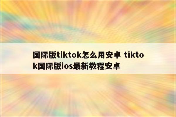 国际版tiktok怎么用安卓 tiktok国际版ios最新教程安卓