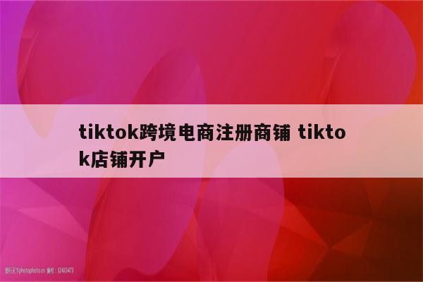 tiktok跨境电商注册商铺 tiktok店铺开户