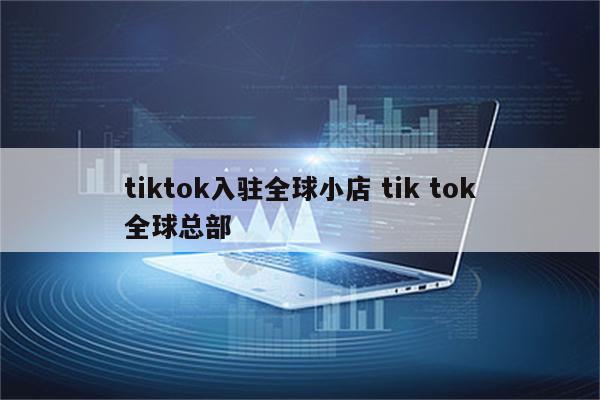 tiktok入驻全球小店 tik tok全球总部