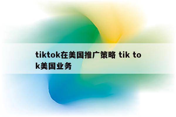 tiktok在美国推广策略 tik tok美国业务