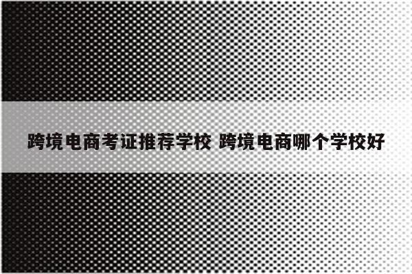 跨境电商考证推荐学校 跨境电商哪个学校好