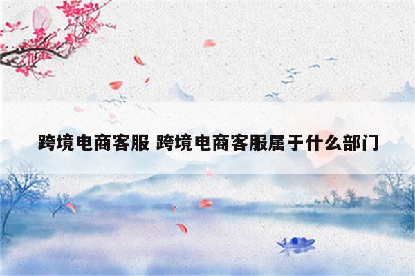 跨境电商客服 跨境电商客服属于什么部门