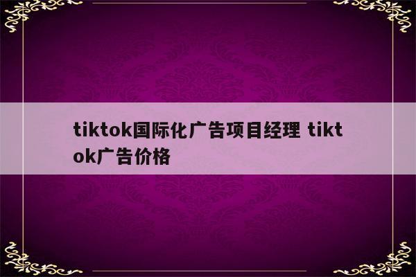 tiktok国际化广告项目经理 tiktok广告价格