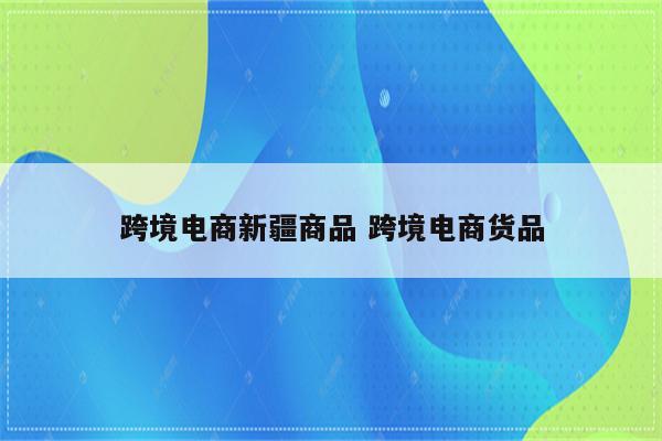 跨境电商新疆商品 跨境电商货品