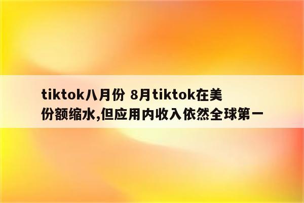 tiktok八月份 8月tiktok在美份额缩水,但应用内收入依然全球第一
