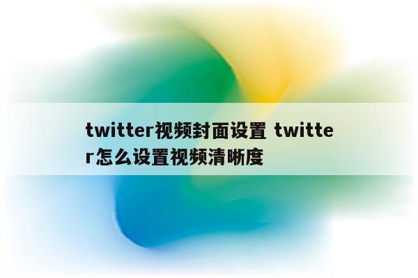 twitter视频封面设置 twitter怎么设置视频清晰度