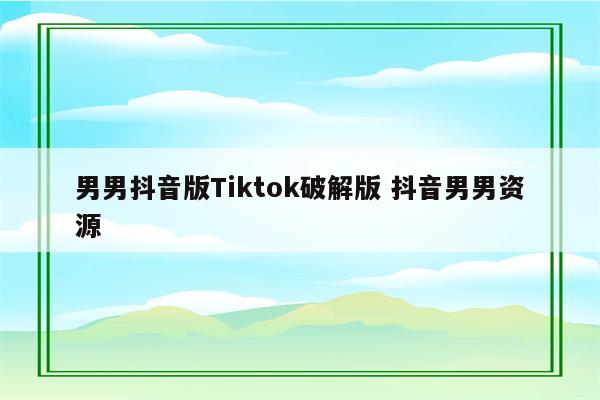 男男抖音版Tiktok破解版 抖音男男资源