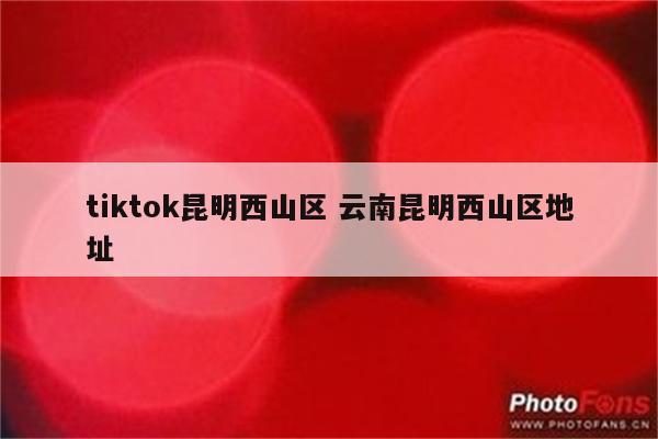 tiktok昆明西山区 云南昆明西山区地址