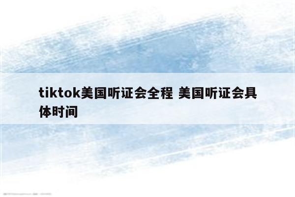 tiktok美国听证会全程 美国听证会具体时间