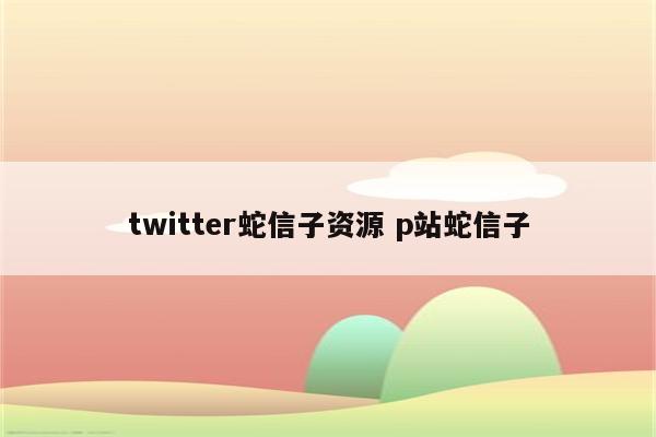 twitter蛇信子资源 p站蛇信子
