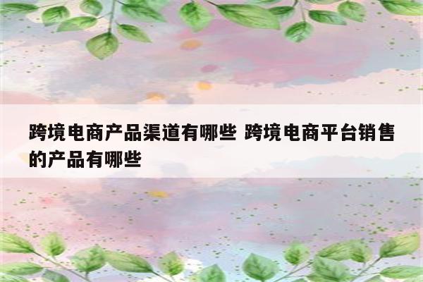 跨境电商产品渠道有哪些 跨境电商平台销售的产品有哪些