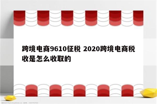 跨境电商9610征税 2020跨境电商税收是怎么收取的